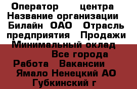 Оператор Call-центра › Название организации ­ Билайн, ОАО › Отрасль предприятия ­ Продажи › Минимальный оклад ­ 35 000 - Все города Работа » Вакансии   . Ямало-Ненецкий АО,Губкинский г.